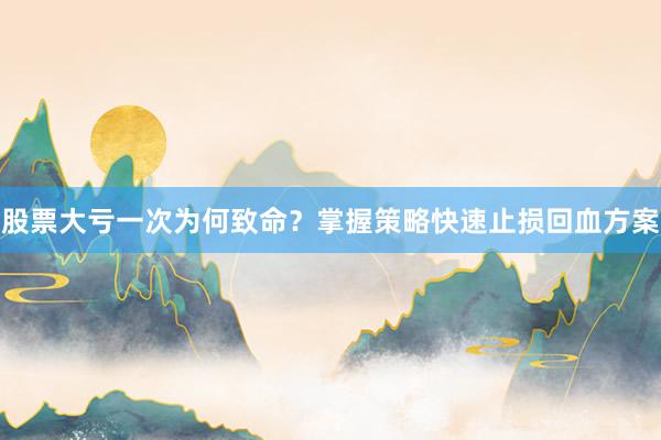 股票大亏一次为何致命？掌握策略快速止损回血方案
