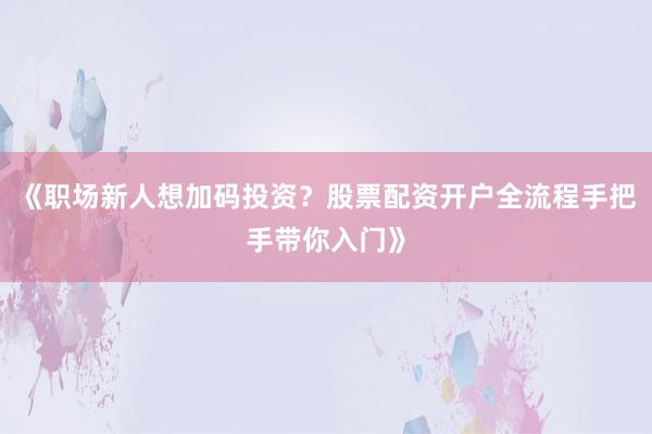 《职场新人想加码投资？股票配资开户全流程手把手带你入门》