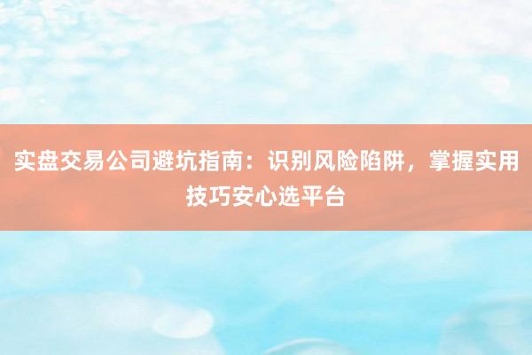 实盘交易公司避坑指南：识别风险陷阱，掌握实用技巧安心选平台