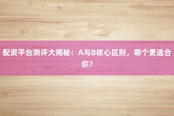 配资平台测评大揭秘：A与B核心区别，哪个更适合你？