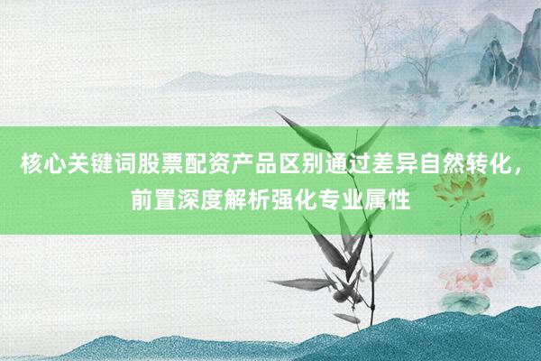 核心关键词股票配资产品区别通过差异自然转化，前置深度解析强化专业属性