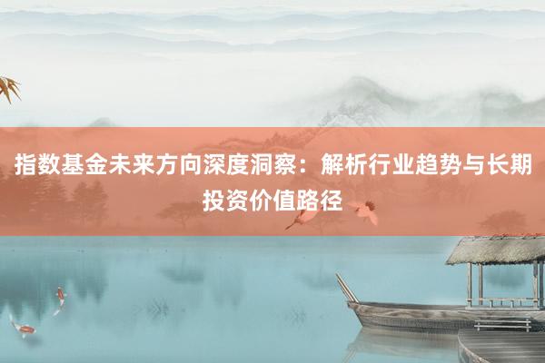 指数基金未来方向深度洞察：解析行业趋势与长期投资价值路径
