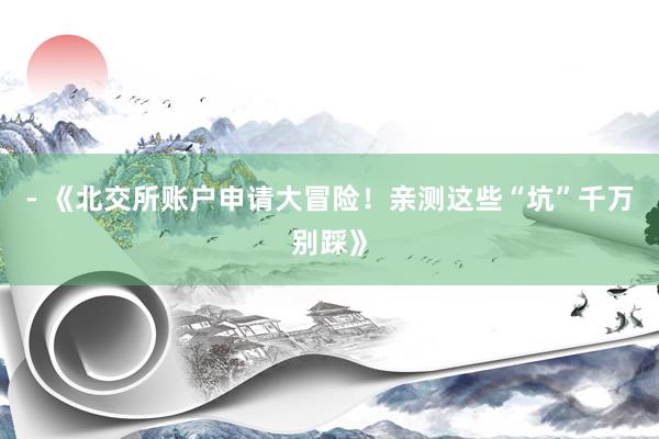 - 《北交所账户申请大冒险！亲测这些“坑”千万别踩》
