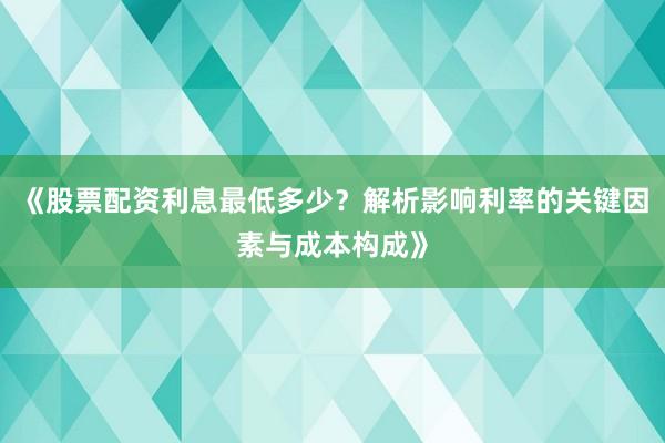 《股票配资利息最低多少？解析影响利率的关键因素与成本构成》