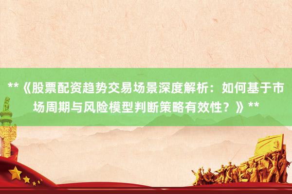 **《股票配资趋势交易场景深度解析：如何基于市场周期与风险模型判断策略有效性？》**