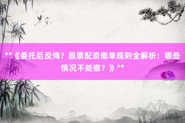 **《委托后反悔？股票配资撤单规则全解析：哪些情况不能撤？》**