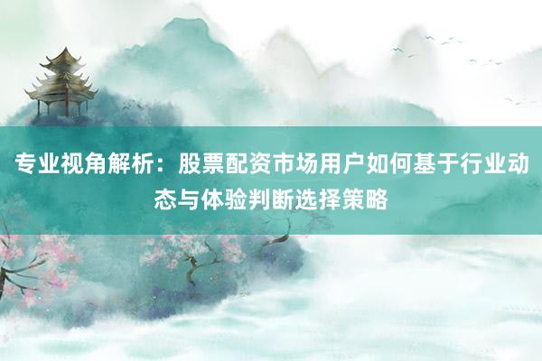 专业视角解析：股票配资市场用户如何基于行业动态与体验判断选择策略