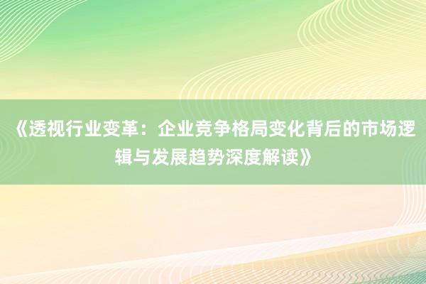 《透视行业变革：企业竞争格局变化背后的市场逻辑与发展趋势深度解读》