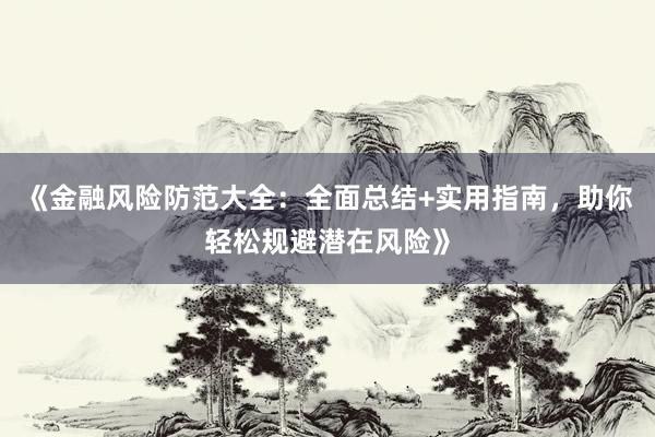 《金融风险防范大全：全面总结+实用指南，助你轻松规避潜在风险》