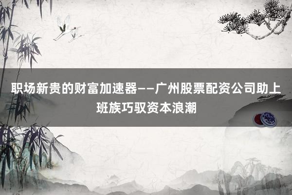职场新贵的财富加速器——广州股票配资公司助上班族巧驭资本浪潮