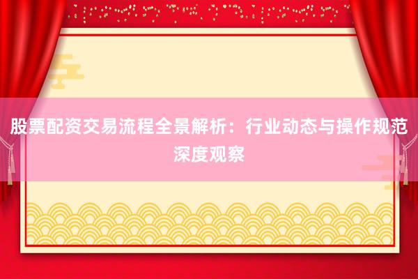 股票配资交易流程全景解析：行业动态与操作规范深度观察