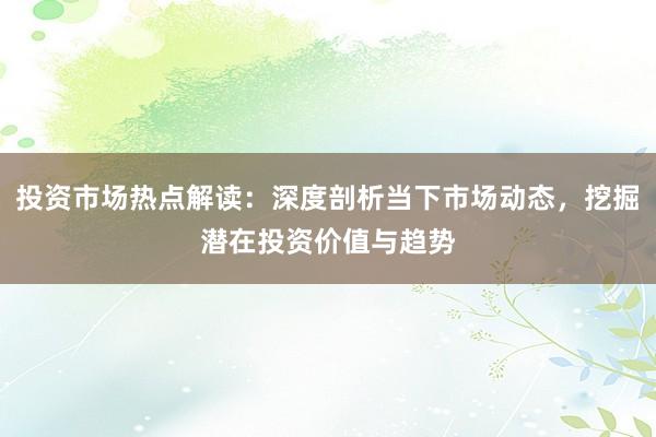 投资市场热点解读：深度剖析当下市场动态，挖掘潜在投资价值与趋势