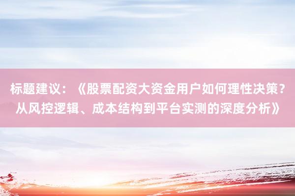标题建议：《股票配资大资金用户如何理性决策？从风控逻辑、成本结构到平台实测的深度分析》