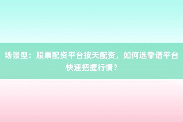 场景型：股票配资平台按天配资，如何选靠谱平台快速把握行情？