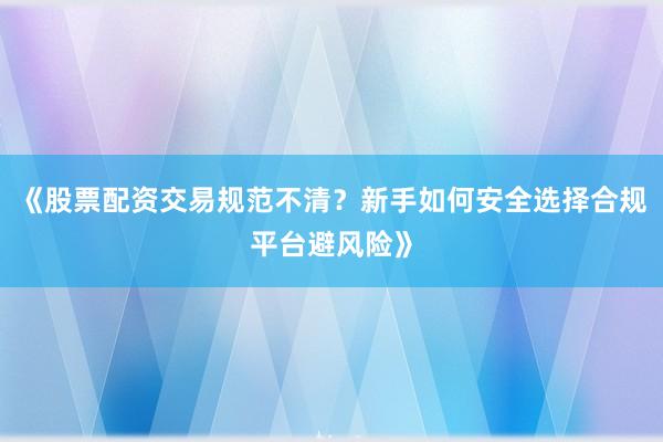 《股票配资交易规范不清？新手如何安全选择合规平台避风险》