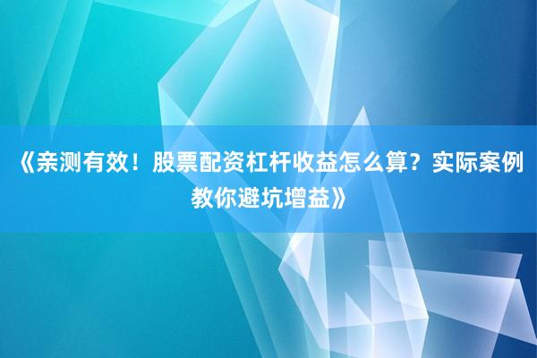 《亲测有效！股票配资杠杆收益怎么算？实际案例教你避坑增益》