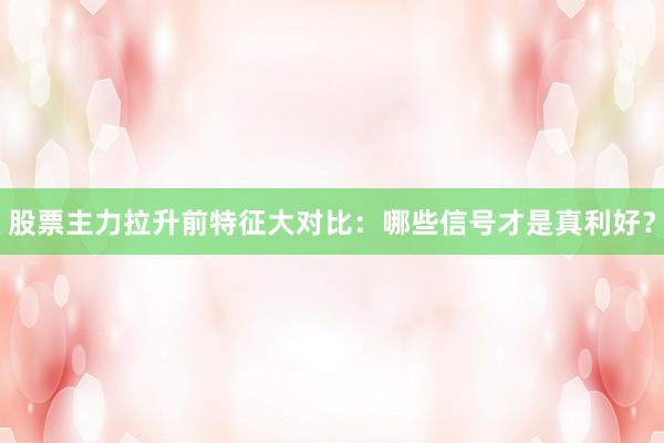 股票主力拉升前特征大对比：哪些信号才是真利好？