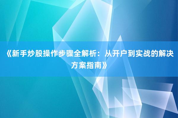 《新手炒股操作步骤全解析：从开户到实战的解决方案指南》