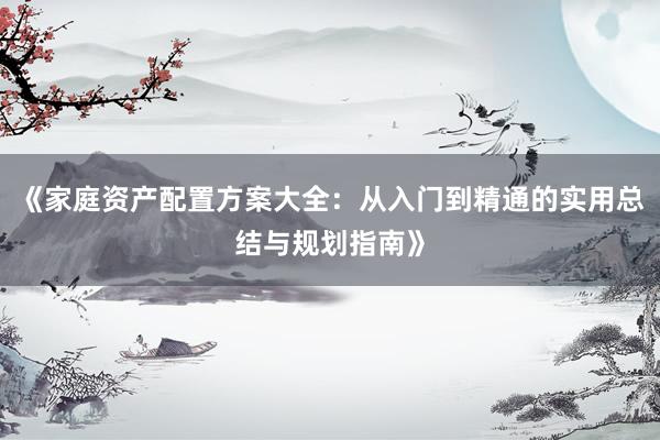 《家庭资产配置方案大全：从入门到精通的实用总结与规划指南》