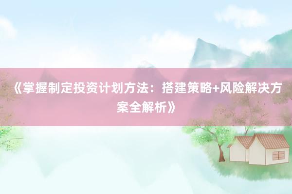 《掌握制定投资计划方法：搭建策略+风险解决方案全解析》