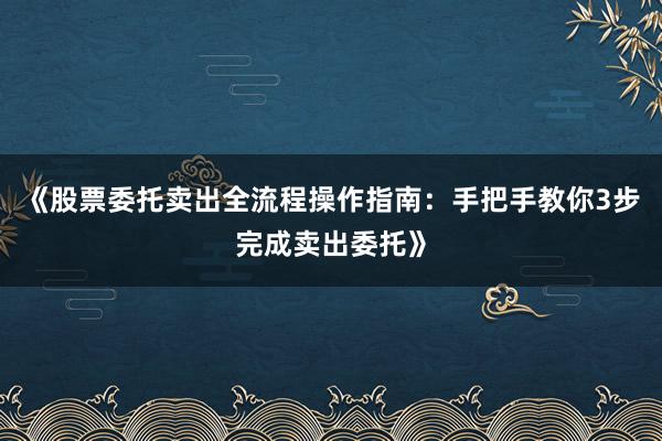 《股票委托卖出全流程操作指南：手把手教你3步完成卖出委托》