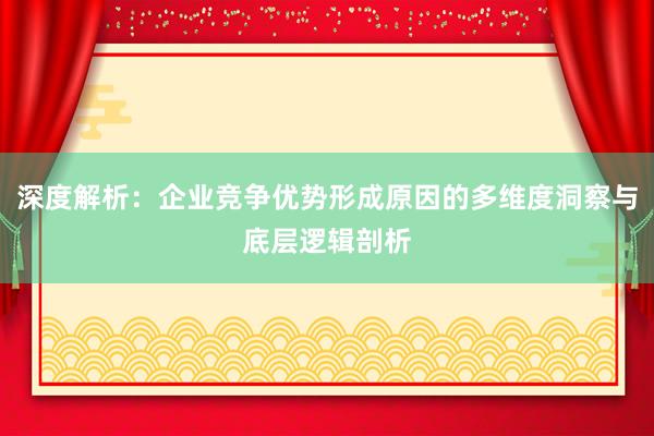 深度解析：企业竞争优势形成原因的多维度洞察与底层逻辑剖析