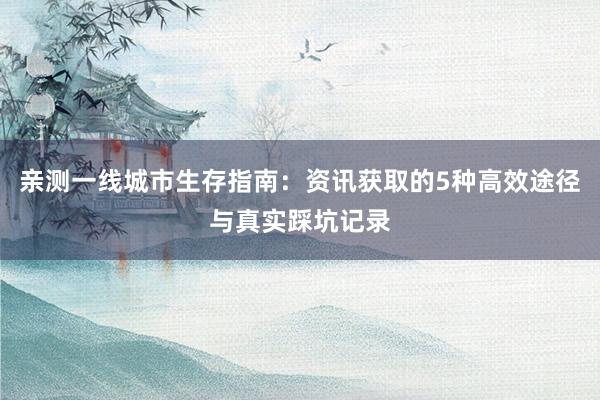 亲测一线城市生存指南:资讯获取的5种高效途径与真实踩坑记录