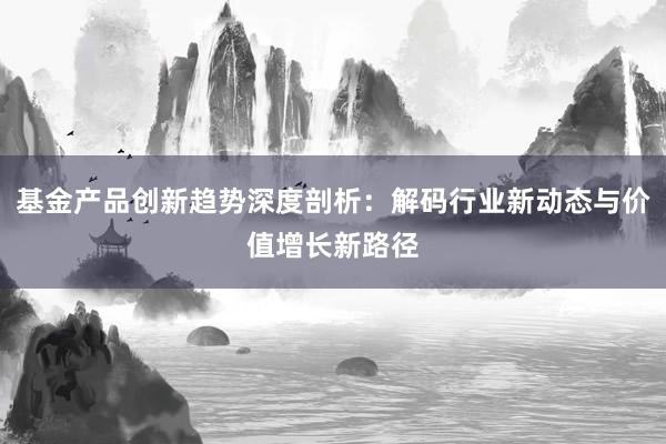 基金产品创新趋势深度剖析：解码行业新动态与价值增长新路径