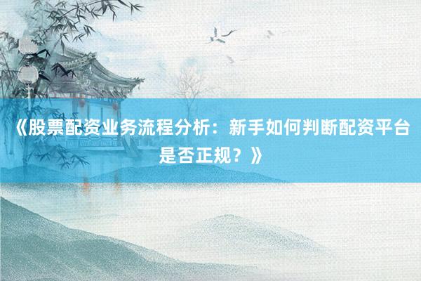 《股票配资业务流程分析：新手如何判断配资平台是否正规？》