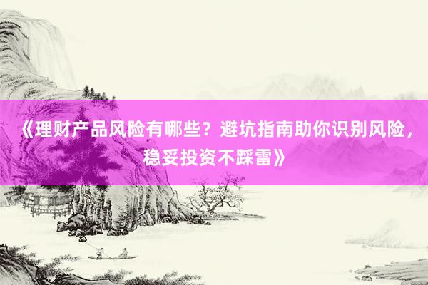 《理财产品风险有哪些?避坑指南助你识别风险,稳妥投资不踩雷》