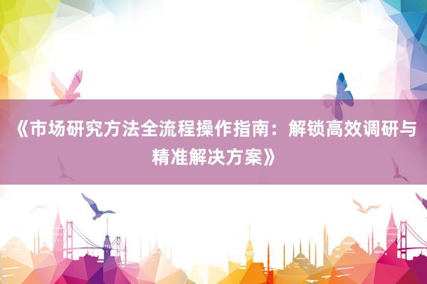 《市场研究方法全流程操作指南:解锁高效调研与精准解决方案》