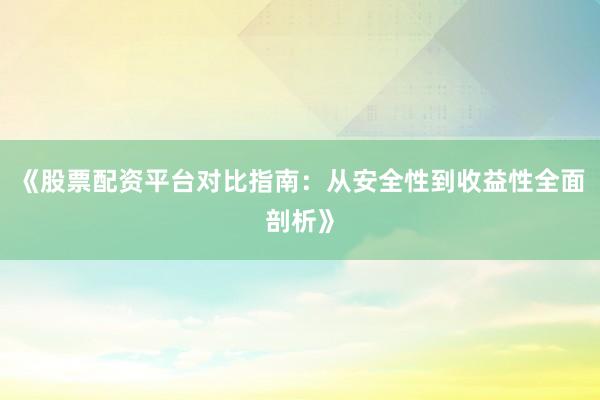 《股票配资平台对比指南：从安全性到收益性全面剖析》