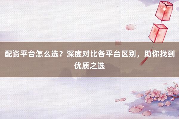 配资平台怎么选？深度对比各平台区别，助你找到优质之选
