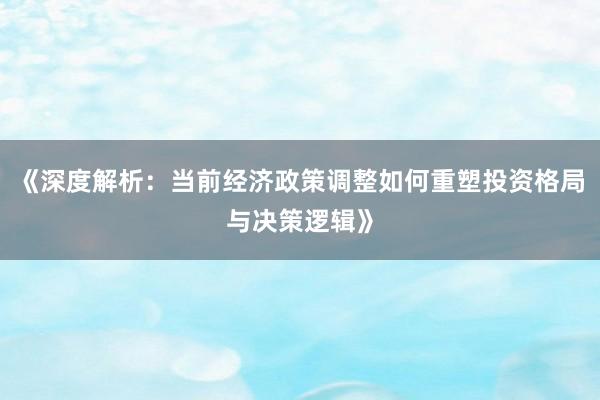 《深度解析：当前经济政策调整如何重塑投资格局与决策逻辑》
