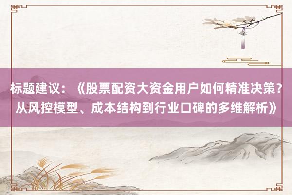 标题建议:《股票配资大资金用户如何精准决策?从风控模型、成本结构到行业口碑的多维解析》