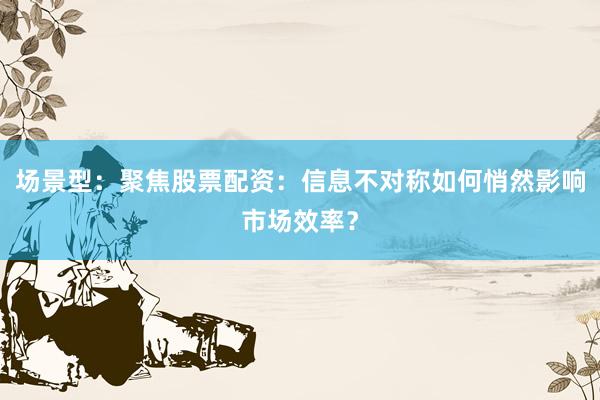 场景型:聚焦股票配资:信息不对称如何悄然影响市场效率?