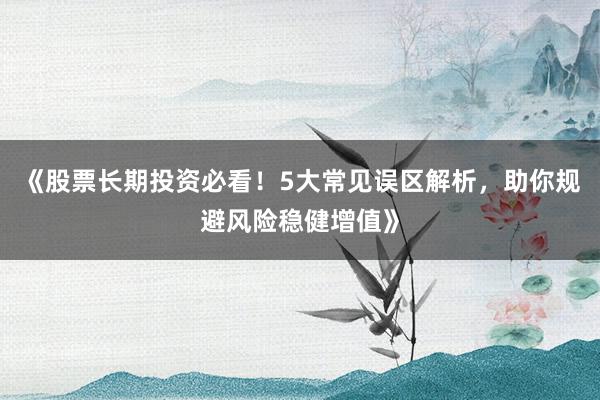 《股票长期投资必看！5大常见误区解析，助你规避风险稳健增值》