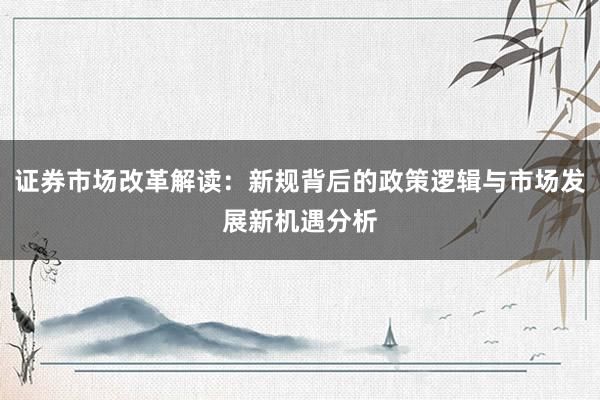证券市场改革解读：新规背后的政策逻辑与市场发展新机遇分析