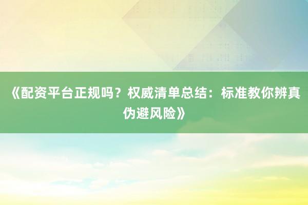 《配资平台正规吗？权威清单总结：标准教你辨真伪避风险》