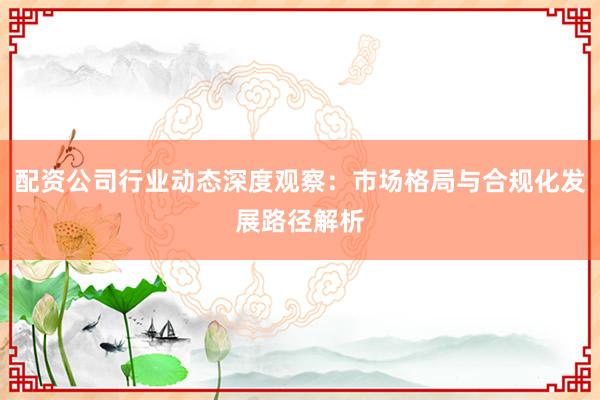 配资公司行业动态深度观察：市场格局与合规化发展路径解析