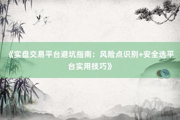 《实盘交易平台避坑指南：风险点识别+安全选平台实用技巧》
