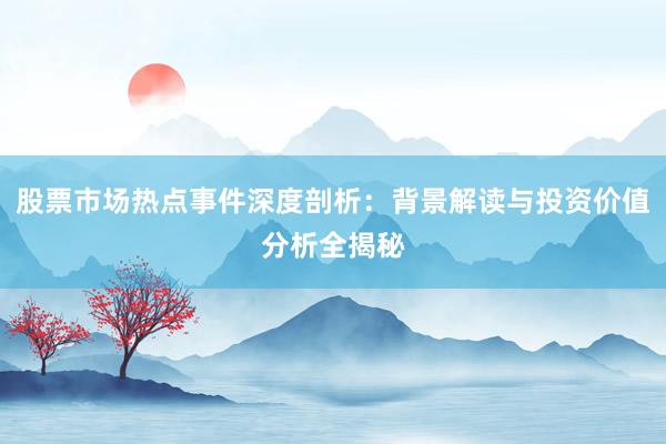 股票市场热点事件深度剖析：背景解读与投资价值分析全揭秘