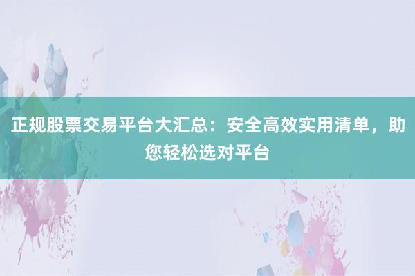 正规股票交易平台大汇总：安全高效实用清单，助您轻松选对平台