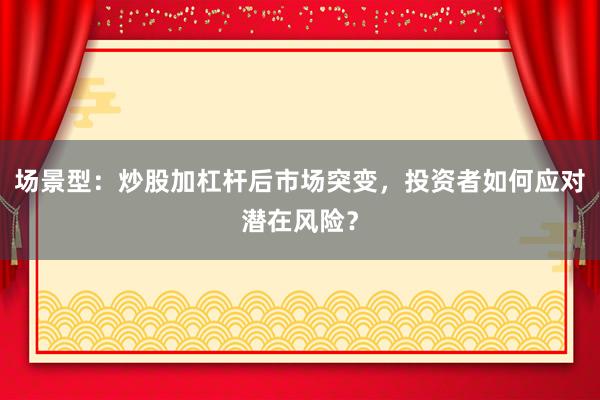 场景型：炒股加杠杆后市场突变，投资者如何应对潜在风险？