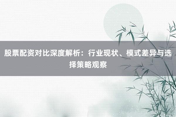股票配资对比深度解析：行业现状、模式差异与选择策略观察
